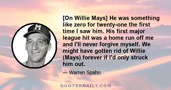 [On Willie Mays] He was something like zero for twenty-one the first time I saw him. His first major league hit was a home run off me and I'll never forgive myself. We might have gotten rid of Willie (Mays) forever if