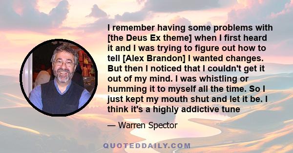 I remember having some problems with [the Deus Ex theme] when I first heard it and I was trying to figure out how to tell [Alex Brandon] I wanted changes. But then I noticed that I couldn't get it out of my mind. I was