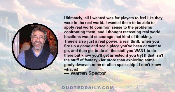 Ultimately, all I wanted was for players to feel like they were in the real world. I wanted them to be able to apply real world common sense to the problems confronting them, and I thought recreating real world