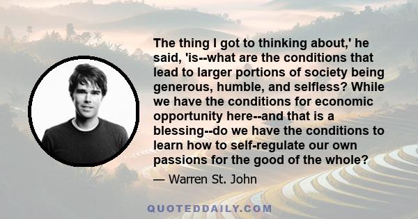 The thing I got to thinking about,' he said, 'is--what are the conditions that lead to larger portions of society being generous, humble, and selfless? While we have the conditions for economic opportunity here--and