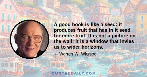 A good book is like a seed: it produces fruit that has in it seed for more fruit. It is not a picture on the wall; it is a window that invies us to wider horizons.