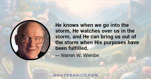 He knows when we go into the storm, He watches over us in the storm, and He can bring us out of the storm when His purposes have been fulfilled.