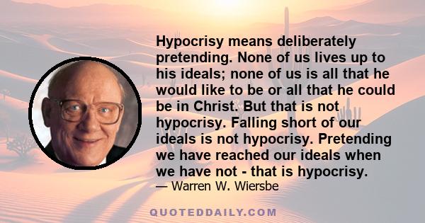 Hypocrisy means deliberately pretending. None of us lives up to his ideals; none of us is all that he would like to be or all that he could be in Christ. But that is not hypocrisy. Falling short of our ideals is not