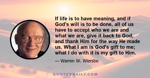 If life is to have meaning, and if God's will is to be done, all of us have to accept who we are and what we are, give it back to God, and thank Him for the way He made us. What I am is God's gift to me; what I do with