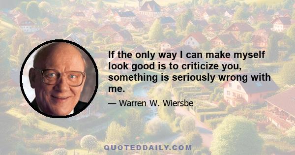 If the only way I can make myself look good is to criticize you, something is seriously wrong with me.