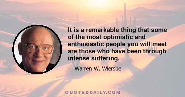 It is a remarkable thing that some of the most optimistic and enthusiastic people you will meet are those who have been through intense suffering.