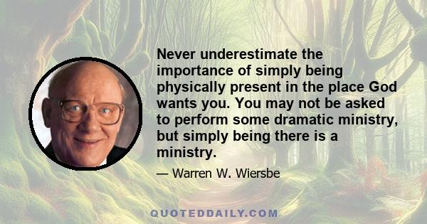 Never underestimate the importance of simply being physically present in the place God wants you. You may not be asked to perform some dramatic ministry, but simply being there is a ministry.