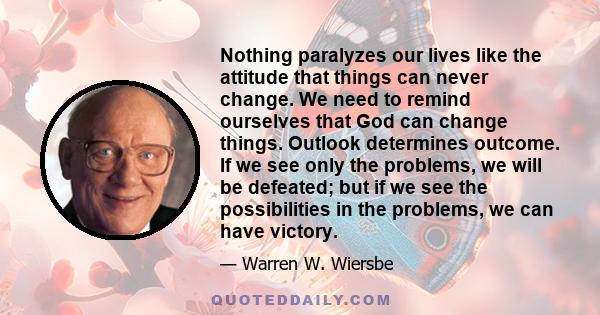 Nothing paralyzes our lives like the attitude that things can never change. We need to remind ourselves that God can change things. Outlook determines outcome. If we see only the problems, we will be defeated; but if we 