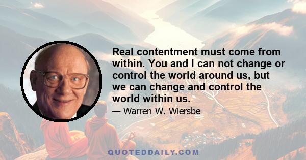 Real contentment must come from within. You and I can not change or control the world around us, but we can change and control the world within us.