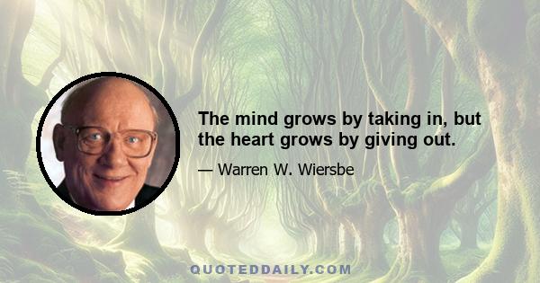 The mind grows by taking in, but the heart grows by giving out.