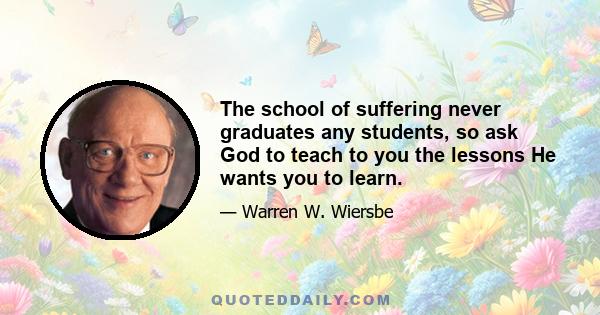 The school of suffering never graduates any students, so ask God to teach to you the lessons He wants you to learn.