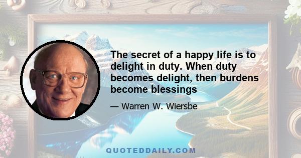 The secret of a happy life is to delight in duty. When duty becomes delight, then burdens become blessings