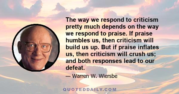 The way we respond to criticism pretty much depends on the way we respond to praise. If praise humbles us, then criticism will build us up. But if praise inflates us, then criticism will crush us; and both responses