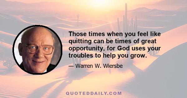 Those times when you feel like quitting can be times of great opportunity, for God uses your troubles to help you grow.