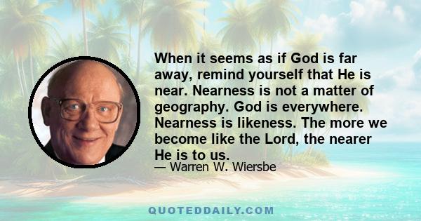 When it seems as if God is far away, remind yourself that He is near. Nearness is not a matter of geography. God is everywhere. Nearness is likeness. The more we become like the Lord, the nearer He is to us.