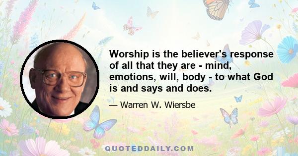 Worship is the believer's response of all that they are - mind, emotions, will, body - to what God is and says and does.