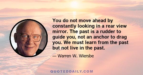 You do not move ahead by constantly looking in a rear view mirror. The past is a rudder to guide you, not an anchor to drag you. We must learn from the past but not live in the past.