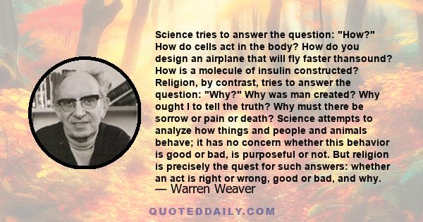 Science tries to answer the question: How? How do cells act in the body? How do you design an airplane that will fly faster thansound? How is a molecule of insulin constructed? Religion, by contrast, tries to answer the 