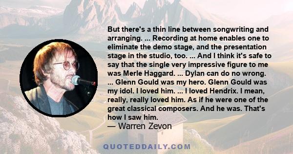 But there's a thin line between songwriting and arranging. ... Recording at home enables one to eliminate the demo stage, and the presentation stage in the studio, too. ... And I think it's safe to say that the single