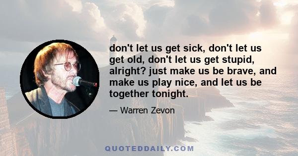 don't let us get sick, don't let us get old, don't let us get stupid, alright? just make us be brave, and make us play nice, and let us be together tonight.