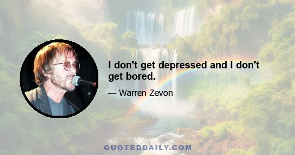 I don't get depressed and I don't get bored.