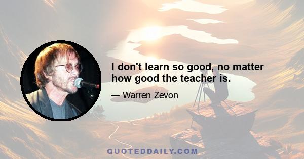 I don't learn so good, no matter how good the teacher is.