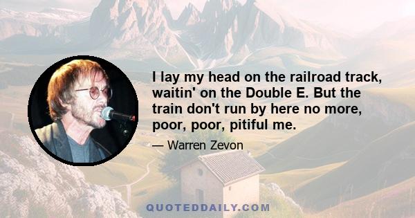 I lay my head on the railroad track, waitin' on the Double E. But the train don't run by here no more, poor, poor, pitiful me.