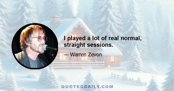 I played a lot of real normal, straight sessions.