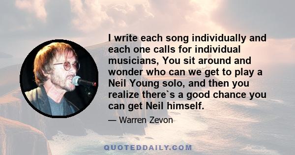 I write each song individually and each one calls for individual musicians, You sit around and wonder who can we get to play a Neil Young solo, and then you realize there`s a good chance you can get Neil himself.