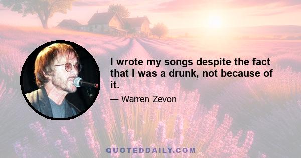 I wrote my songs despite the fact that I was a drunk, not because of it.