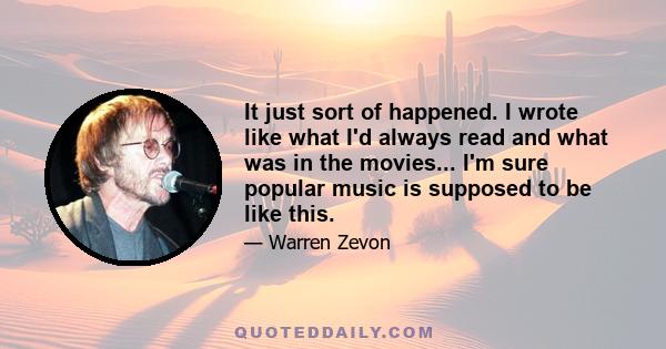 It just sort of happened. I wrote like what I'd always read and what was in the movies... I'm sure popular music is supposed to be like this.