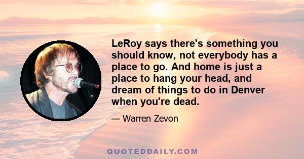 LeRoy says there's something you should know, not everybody has a place to go. And home is just a place to hang your head, and dream of things to do in Denver when you're dead.