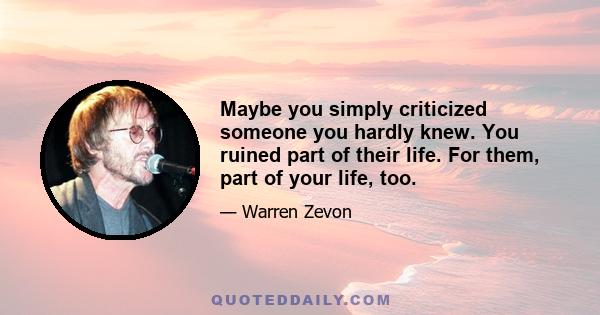 Maybe you simply criticized someone you hardly knew. You ruined part of their life. For them, part of your life, too.