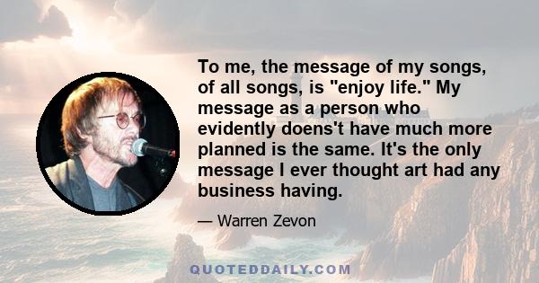 To me, the message of my songs, of all songs, is enjoy life. My message as a person who evidently doens't have much more planned is the same. It's the only message I ever thought art had any business having.