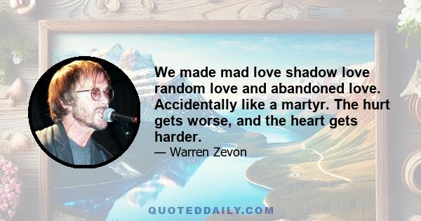 We made mad love shadow love random love and abandoned love. Accidentally like a martyr. The hurt gets worse, and the heart gets harder.