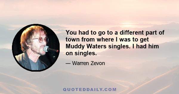 You had to go to a different part of town from where I was to get Muddy Waters singles. I had him on singles.