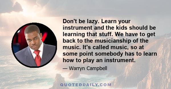 Don't be lazy. Learn your instrument and the kids should be learning that stuff. We have to get back to the musicianship of the music. It's called music, so at some point somebody has to learn how to play an instrument.