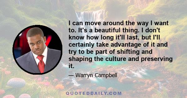 I can move around the way I want to. It's a beautiful thing. I don't know how long it'll last, but I'll certainly take advantage of it and try to be part of shifting and shaping the culture and preserving it.