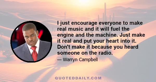 I just encourage everyone to make real music and it will fuel the engine and the machine. Just make it real and put your heart into it. Don't make it because you heard someone on the radio.