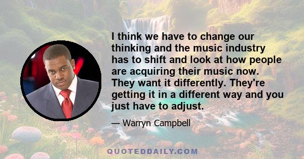 I think we have to change our thinking and the music industry has to shift and look at how people are acquiring their music now. They want it differently. They're getting it in a different way and you just have to