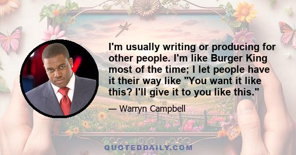 I'm usually writing or producing for other people. I'm like Burger King most of the time; I let people have it their way like You want it like this? I'll give it to you like this.