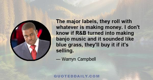 The major labels, they roll with whatever is making money. I don't know if R&B turned into making banjo music and it sounded like blue grass, they'll buy it if it's selling.