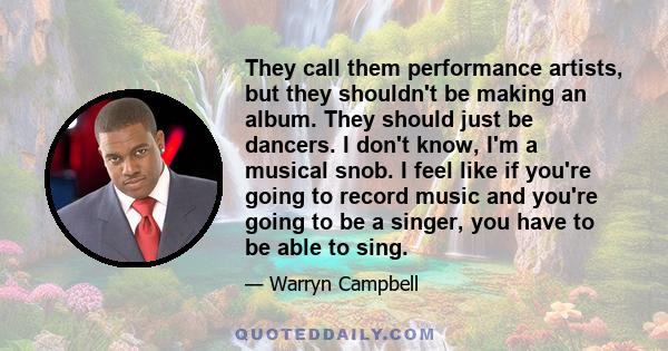 They call them performance artists, but they shouldn't be making an album. They should just be dancers. I don't know, I'm a musical snob. I feel like if you're going to record music and you're going to be a singer, you