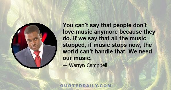 You can't say that people don't love music anymore because they do. If we say that all the music stopped, if music stops now, the world can't handle that. We need our music.