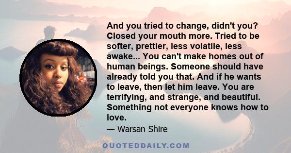 And you tried to change, didn't you? Closed your mouth more. Tried to be softer, prettier, less volatile, less awake... You can't make homes out of human beings. Someone should have already told you that. And if he