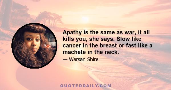 Apathy is the same as war, it all kills you, she says. Slow like cancer in the breast or fast like a machete in the neck.