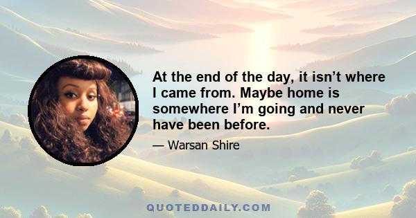 At the end of the day, it isn’t where I came from. Maybe home is somewhere I’m going and never have been before.