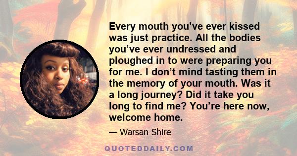 Every mouth you’ve ever kissed was just practice. All the bodies you’ve ever undressed and ploughed in to were preparing you for me. I don’t mind tasting them in the memory of your mouth. Was it a long journey? Did it