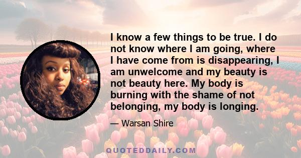 I know a few things to be true. I do not know where I am going, where I have come from is disappearing, I am unwelcome and my beauty is not beauty here. My body is burning with the shame of not belonging, my body is