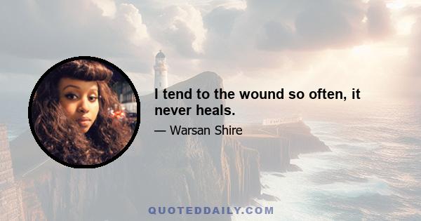 I tend to the wound so often, it never heals.